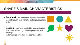 SHAPE’S MAIN CHARACTERISTICS
• Geometric - A shape that appears related to
geometry; such as a triangle, rectangle, square or
circle.
• Organic - A shape created by abstracting the
most basic and recognizable aspects of a real
life shape
and creating a simplified representation of it.
5
 