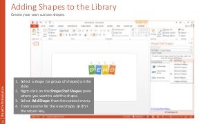 Adding Shapes to the Library
ShapeChefIntroduction
2
Create your own custom shapes
1. Select a shape (or group of shapes) on the
slide.
2. Right-click on the ShapeChef Shapes pane
where you want to add the shape.
3. Select Add Shape from the context menu.
4. Enter a name for the new shape, and hit
the return key.
 