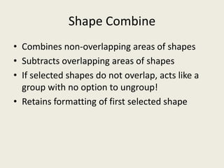 Shape CombineCombines non-overlapping areas of shapesSubtracts overlapping areas of shapesIf selected shapes do not overlap, acts like a group with no option to ungroup!Retains formatting of first selected shape