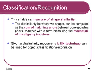Classification/Recognition
      This enables a measure of shape similarity
               The dissimilarity between two shapes can be computed
                as the sum of matching errors between corresponding
                points, together with a term measuring the magnitude
                of the aligning transform


      Given a dissimilarity measure, a k-NN technique can
       be used for object classification/recognition




 05/06/12                                                          15
 