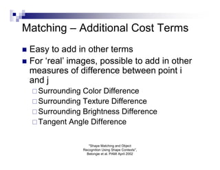 Matching – Additional Cost Terms
 Easy to add in other terms
 For ‘real’ images, possible to add in other
  measures of difference between point i
  and j
     Surrounding Color Difference
     Surrounding Texture Difference
     Surrounding Brightness Difference
     Tangent Angle Difference


                       "Shape Matching and Object
                    Recognition Using Shape Contexts",
                      Belongie et al. PAMI April 2002
 