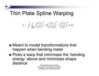 Thin Plate Spline Warping




 Meant to model transformations that
  happen when bending metal
 Picks a warp that minimizes the ‘bending
  energy’ above and minimizes shape
  distance        "Shape Matching and Object
               Recognition Using Shape Contexts",
                 Belongie et al. PAMI April 2002
 