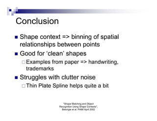 Conclusion
 Shape context => binning of spatial
  relationships between points
 Good for ‘clean’ shapes
     Examples from paper => handwriting,
      trademarks
   Struggles with clutter noise
     Thin   Plate Spline helps quite a bit


                        "Shape Matching and Object
                     Recognition Using Shape Contexts",
                       Belongie et al. PAMI April 2002
 