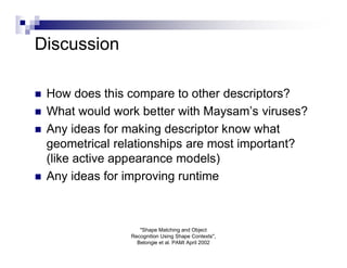 Discussion

   How does this compare to other descriptors?
   What would work better with Maysam’s viruses?
   Any ideas for making descriptor know what
    geometrical relationships are most important?
    (like active appearance models)
   Any ideas for improving runtime



                     "Shape Matching and Object
                  Recognition Using Shape Contexts",
                    Belongie et al. PAMI April 2002
 