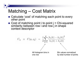 Matching – Cost Matrix
   Calculate ‘cost’ of matching each point to every
    other point
   Cost of matching point i to point j = Chi-squared
    similarity between row i and row j in shape
    context descriptor




                    All histogram bins in   Bin values normalized
                    one row                 by total number of points
 