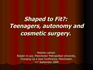 Shaped to Fit?:  Teenagers, autonomy and cosmetic surgery.   Melanie Latham  Reader in Law, Manchester Metropolitan University, Changing Up a Gear Conference, Manchester,  11 th  September 2008. 