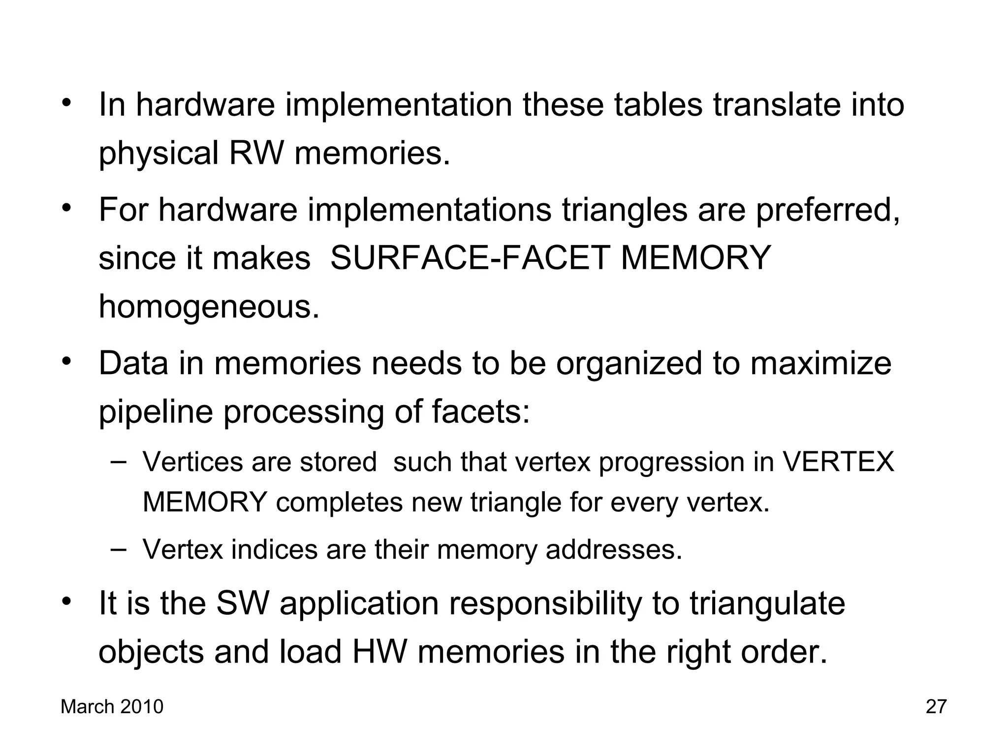 March 2010 27
• In hardware implementation these tables translate into
physical RW memories.
• For hardware implementations triangles are preferred,
since it makes SURFACE-FACET MEMORY
homogeneous.
• Data in memories needs to be organized to maximize
pipeline processing of facets:
– Vertices are stored such that vertex progression in VERTEX
MEMORY completes new triangle for every vertex.
– Vertex indices are their memory addresses.
• It is the SW application responsibility to triangulate
objects and load HW memories in the right order.
 