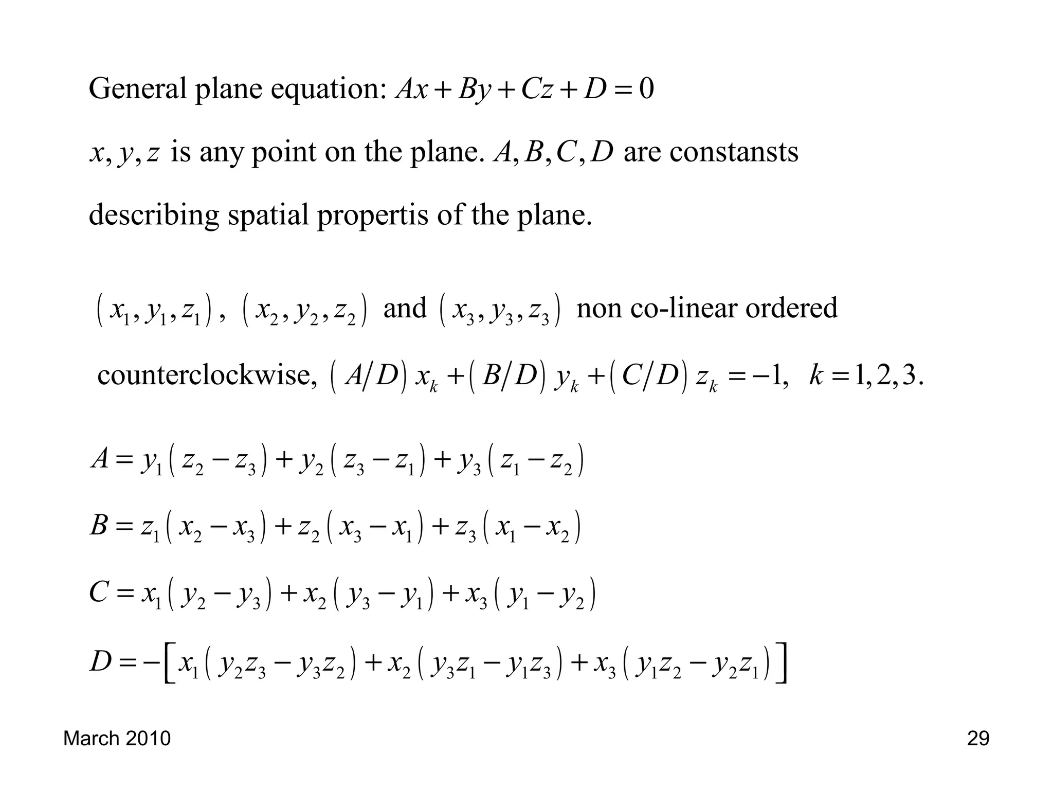 March 2010 29
General plane equation: 0
, , is any point on the plane. , , , are constansts
describing spatial propertis of the plane.
Ax By Cz D
x y z A B C D
+ + + =
( ) ( ) ( )
( ) ( ) ( )
1 1 1 2 2 2 3 3 3, , , , , and , , non co-linear ordered
counterclockwise, 1, 1,2,3.k k k
x y z x y z x y z
A D x B D y C D z k+ + = − =
( ) ( ) ( )
( ) ( ) ( )
( ) ( ) ( )
( ) ( ) ( )
1 2 3 2 3 1 3 1 2
1 2 3 2 3 1 3 1 2
1 2 3 2 3 1 3 1 2
1 2 3 3 2 2 3 1 1 3 3 1 2 2 1
A y z z y z z y z z
B z x x z x x z x x
C x y y x y y x y y
D x y z y z x y z y z x y z y z
= − + − + −
= − + − + −
= − + − + −
= − − + − + −  
 