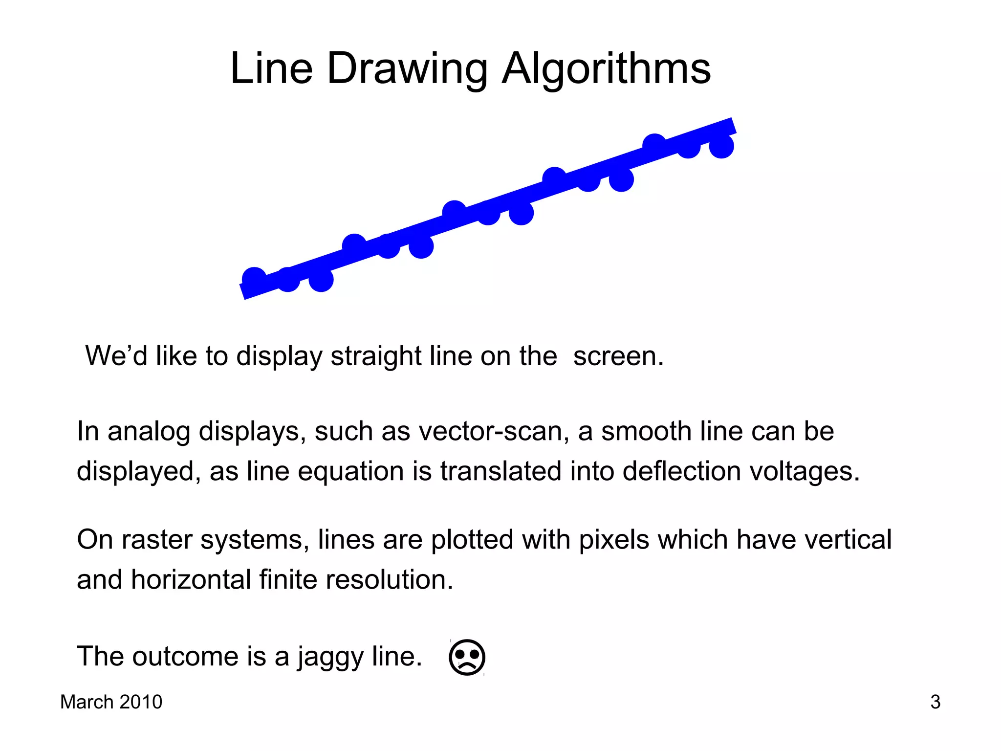 March 2010 3
We’d like to display straight line on the screen.
On raster systems, lines are plotted with pixels which have vertical
and horizontal finite resolution.
The outcome is a jaggy line.
In analog displays, such as vector-scan, a smooth line can be
displayed, as line equation is translated into deflection voltages.
Line Drawing Algorithms
 
