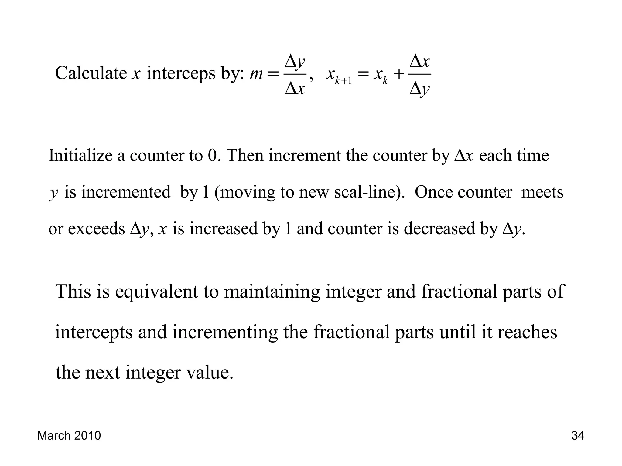 March 2010 34
1Calculate interceps by: , k k
y x
x m x x
x y
+
∆ ∆
= = +
∆ ∆
Initialize a counter to 0. Then increment the counter by each time
is incremented by 1 (moving to new scal-line). Once counter meets
or exceeds , is increased by 1 and counter is decreased b
x
y
y x
∆
∆ y .y∆
This is equivalent to maintaining integer and fractional parts of
intercepts and incrementing the fractional parts until it reaches
the next integer value.
 