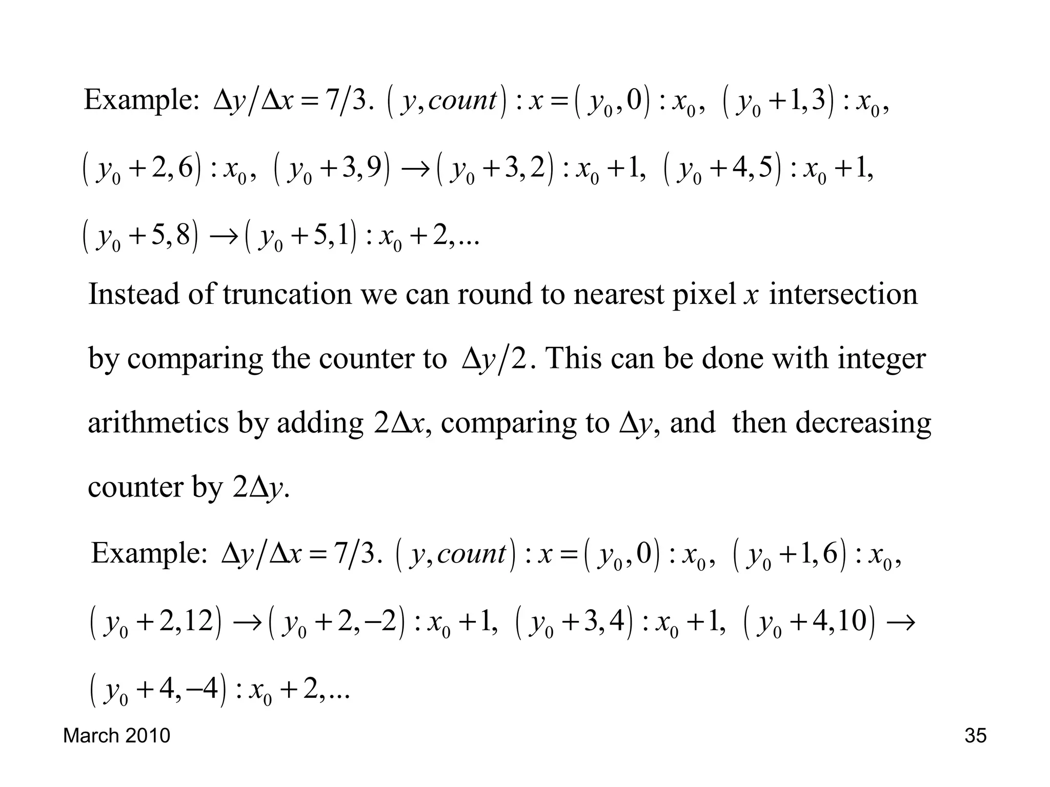 March 2010 35
Instead of truncation we can round to nearest pixel intersection
by comparing the counter to 2. This can be done with integer
arithmetics by adding 2 , comparing to , and then decreasing
counter
x
y
x y
∆
∆ ∆
by 2 .y∆
( ) ( ) ( )
( ) ( ) ( ) ( )
( ) ( )
0 0 0 0
0 0 0 0 0 0 0
0 0 0
Example: 7 3. , : ,0 : , 1,3 : ,
2,6 : , 3,9 3,2 : 1, 4,5 : 1,
5,8 5,1 : 2,...
y x y count x y x y x
y x y y x y x
y y x
∆ ∆ = = +
+ + → + + + +
+ → + +
( ) ( ) ( )
( ) ( ) ( ) ( )
( )
0 0 0 0
0 0 0 0 0 0
0 0
Example: 7 3. , : ,0 : , 1,6 : ,
2,12 2, 2 : 1, 3,4 : 1, 4,10
4, 4 : 2,...
y x y count x y x y x
y y x y x y
y x
∆ ∆ = = +
+ → + − + + + + →
+ − +
 
