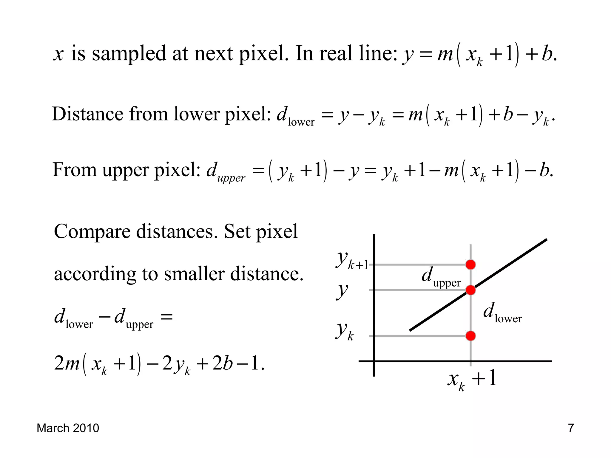 March 2010 7
( )is sampled at next pixel. In real line: 1 .kx y m x b= + +
( )lowerDistance from lower pixel: 1 .k k kd y y m x b y= − = + + −
( ) ( )From upper pixel: 1 1 1 .upper k k kd y y y m x b= + − = + − + −
( )
lower upper
Compare distances. Set pixel
according to smaller distance.
2 1 2 2 1.k k
d d
m x y b
− =
+ − + −
ky
y
1ky +
1kx +
lowerd
upperd
 
