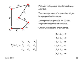 March 2010 22
( )1 2 0z
× >E E
( )2 3 0z
× >E E
( )3 4 0z
× <E E
( )4 5 0z
× >E E
( )5 6 0z
× >E E
( )6 1 0z
× >E E
1E1V 2V
3V
5V
6V
4V
2E
3E
4E
5E
6E
x y z
i j ix iy iz
jx jy jz
E E E
E E E
× =
u u u
E E
Polygon vertices are counterclockwise
oriented.
The cross product of successive edges
is a perpendicular vector.
Z component is positive for convex
angle and negative for concave.
Only multiplications are involved.
 