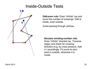 March 2010 25
Inside-Outside Tests
?
Odd-even rule: Draw “infinite” ray and
count the number of crossings. Odd is
inside, even outside.
Avoid passing through vertices.
?
Nonzero winding-number rule:
Draw “infinite” directed ray. Traverse
edges and check for crossing
direction (e.g. by cross product). Add
±1 accordingly. If it sums to zero
point is outside, otherwise it is
inside.
 
