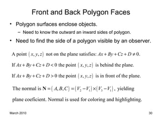 March 2010 30
Front and Back Polygon Faces
• Polygon surfaces enclose objects.
– Need to know the outward an inward sides of polygon.
• Need to find the side of a polygon visible by an observer.
( )
( )
( )
A point , , not on the plane satisfies: 0.
If 0 the point , , is behind the plane.
If 0 the point , , is in front of the plane.
x y z Ax By Cz D
Ax By Cz D x y z
Ax By Cz D x y z
+ + + ≠
+ + + <
+ + + >
( ) ( ) ( )2 1 3 1The normal is , , , yielding
plane coeficient. Normal is used for coloring and highlighting.
A B C V V V V= = − × −N
 