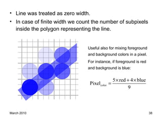 March 2010 38
• Line was treated as zero width.
• In case of finite width we count the number of subpixels
inside the polygon representing the line.
Useful also for mixing foreground
and background colors in a pixel.
For instance, if foreground is red
and background is blue:
color
5 red 4 blue
Pixel
9
× + ×
=
 