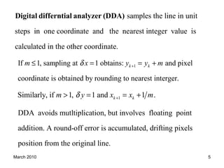 March 2010 5
1If 1, sampling at 1 obtains: and pixel
coordinate is obtained by rounding to nearest interger.
k km x y y mδ +≤ = = +
samples the line in unit
steps in one coordinate and the nearest integer value is
calculated in the other coordinate.
Digital differntial analyzer (DDA)
1Similarly, if 1, 1 and 1 .k km y x x mδ +> = = +
DDA avoids mutltiplication, but involves floating point
addition. A round-off error is accumulated, drifting pixels
position from the original line.
 