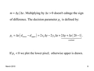 March 2010 8
. Multiplying by 0 doesn't cahnge the sign
of difference. The decision parameter is defined by:k
m y x x
p
= ∆ ∆ ∆ >
( ) ( )lower upper
constant
2 2 2 2 1 .k k kp x d d x y y x y x b= ∆ − = ∆ − ∆ + ∆ + ∆ −
1442443
If 0 we plot the lower pixel; otherwise upper is drawn.kp <
 