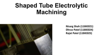 Shaped Tube Electrolytic
Machining
Nisarg Shah (11BIE021)
Dhruv Patel (11BIE024)
Rajat Patel (11BIE025)
 