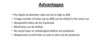 Advantages
• The depth-to-diameter ratio can be as high as 300.
• A large number of holes (up to 200) can be drilled in the same run.
• Nonparallel holes can be machined.
• Blind holes can be drilled.
• No recast layer or metallurgical defects are produced.
• Shaped and curved holes as well as slots can be produced.
 