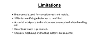Limitations
• The process is used for corrosion-resistant metals.
• STEM is slow if single holes are to be drilled.
• A special workplace and environment are required when handling
acid.
• Hazardous waste is generated.
• Complex machining and tooling systems are required.
 