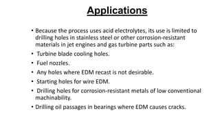 Applications
• Because the process uses acid electrolytes, its use is limited to
drilling holes in stainless steel or other corrosion-resistant
materials in jet engines and gas turbine parts such as:
• Turbine blade cooling holes.
• Fuel nozzles.
• Any holes where EDM recast is not desirable.
• Starting holes for wire EDM.
• Drilling holes for corrosion-resistant metals of low conventional
machinability.
• Drilling oil passages in bearings where EDM causes cracks.
 