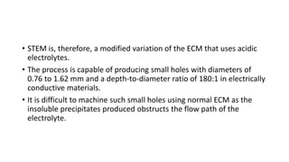 • STEM is, therefore, a modified variation of the ECM that uses acidic
electrolytes.
• The process is capable of producing small holes with diameters of
0.76 to 1.62 mm and a depth-to-diameter ratio of 180:1 in electrically
conductive materials.
• It is difficult to machine such small holes using normal ECM as the
insoluble precipitates produced obstructs the flow path of the
electrolyte.
 