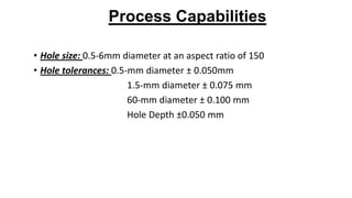 Process Capabilities
• Hole size: 0.5-6mm diameter at an aspect ratio of 150
• Hole tolerances: 0.5-mm diameter ± 0.050mm
1.5-mm diameter ± 0.075 mm
60-mm diameter ± 0.100 mm
Hole Depth ±0.050 mm
 