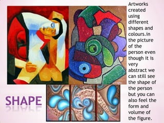 Artworks created using different shapes and colours.in the picture of the person even though it is very abstract we can still see the shape of the person but you can also feel the form and volume of the figure.shape