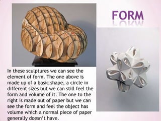 formIn these sculptures we can see the element of form. The one above is made up of a basic shape, a circle in different sizes but we can still feel the form and volume of it. The one to the right is made out of paper but we can see the form and feel the object has volume which a normal piece of paper generally doesn’t have.