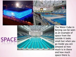 The Water Cube in Beijing can be seen as an example of space from the outside it looks small but when you go inside you are amazed at how much is in there and how much space there is.space