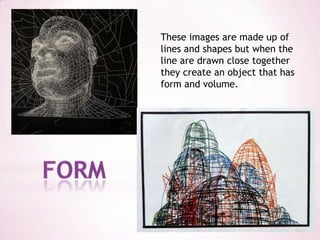 These images are made up of lines and shapes but when the line are drawn close together they create an object that has form and volume.form