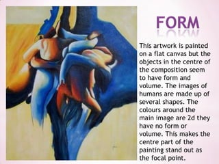 formThis artwork is painted on a flat canvas but the objects in the centre of the composition seem to have form and volume. The images of humans are made up of several shapes. The colours around the main image are 2d they have no form or volume. This makes the centre part of the painting stand out as the focal point.