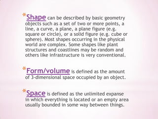 Shapecan be described by basic geometry objects such as a set of two or more points, a line, a curve, a plane, a plane figure (e.g. square or circle), or a solid figure (e.g. cube or sphere). Most shapes occurring in the physical world are complex. Someshapes like plant structures and coastlines may be random and others like infrastructure is very conventional.Form/volume is defined as the amount of 3-dimensional space occupied by an object.Space is defined as the unlimited expanse in which everything is located or an empty area usually bounded in some way between things.
