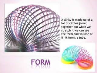 A slinky is made up of a lot of circles joined together but when we stretch it we can see the form and volume of it, it forms a tube.Form