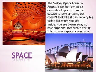 The Sydney Opera house in Australia can be seen as an example of space…from the outside it looks amazing but doesn’t look like it can be very big inside but when you get inside…you are blown away at how huge and how breath-taking it is…so much space around you.space