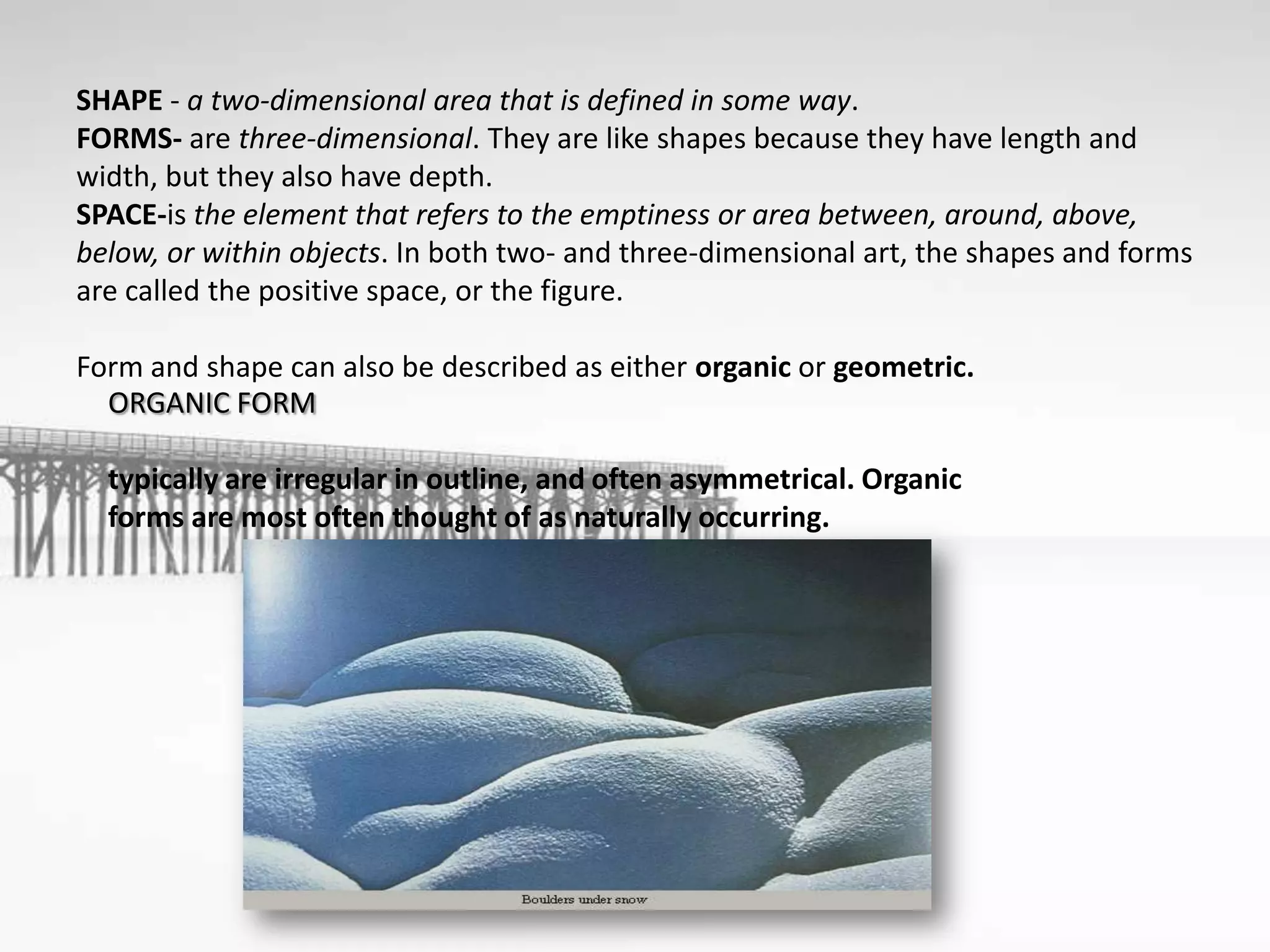 SHAPE - a two-dimensional area that is defined in some way.
FORMS- are three-dimensional. They are like shapes because they have length and
width, but they also have depth.
SPACE-is the element that refers to the emptiness or area between, around, above,
below, or within objects. In both two- and three-dimensional art, the shapes and forms
are called the positive space, or the figure.
Form and shape can also be described as either organic or geometric.
ORGANIC FORM
typically are irregular in outline, and often asymmetrical. Organic
forms are most often thought of as naturally occurring.
 