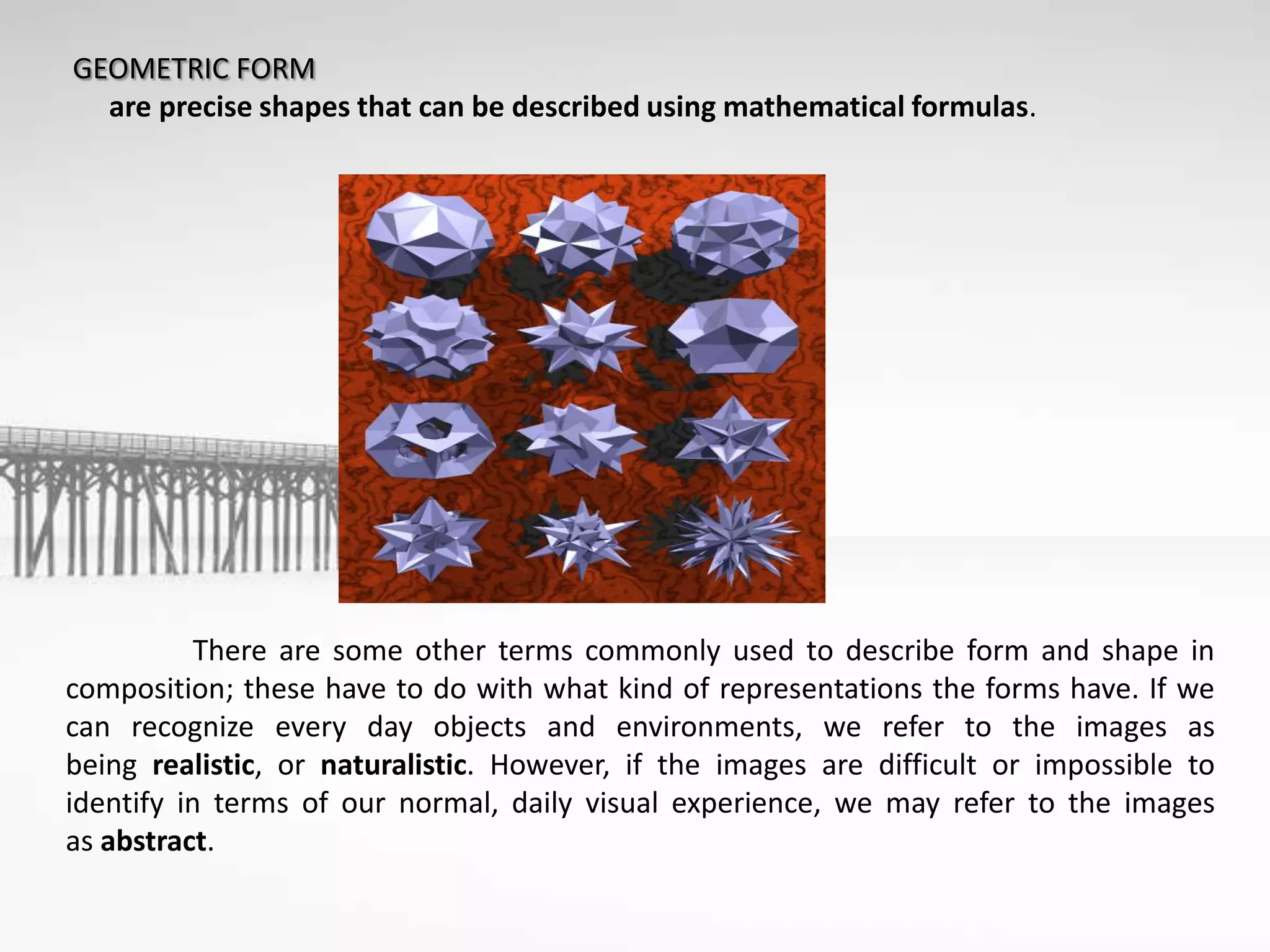 GEOMETRIC FORM
are precise shapes that can be described using mathematical formulas.
There are some other terms commonly used to describe form and shape in
composition; these have to do with what kind of representations the forms have. If we
can recognize every day objects and environments, we refer to the images as
being realistic, or naturalistic. However, if the images are difficult or impossible to
identify in terms of our normal, daily visual experience, we may refer to the images
as abstract.
 