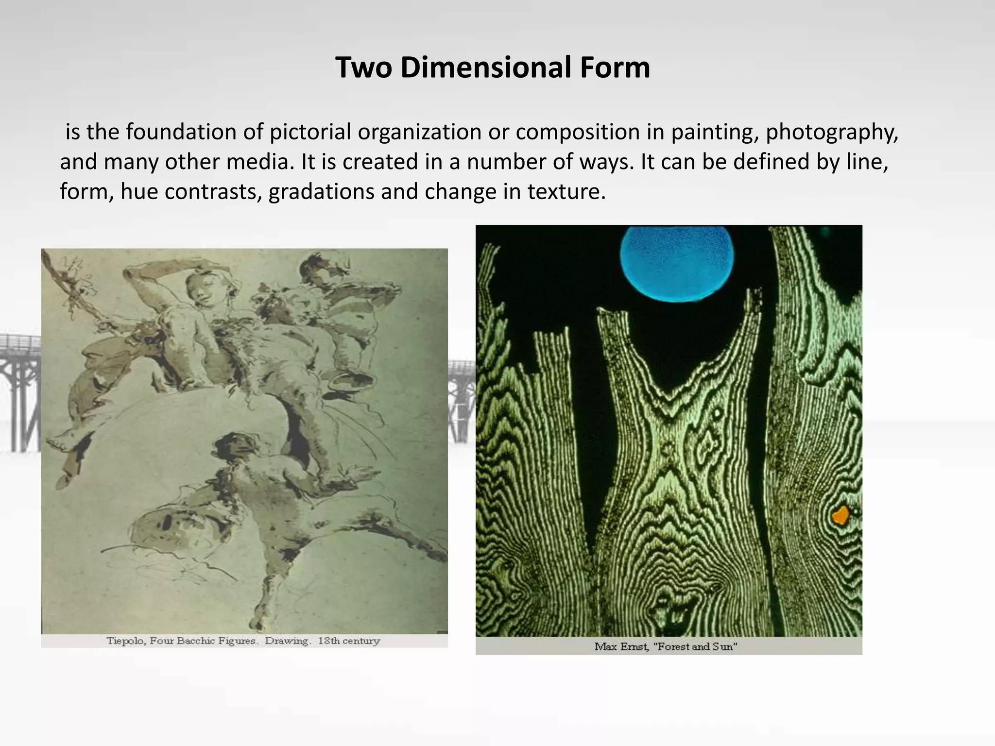 Two Dimensional Form
is the foundation of pictorial organization or composition in painting, photography,
and many other media. It is created in a number of ways. It can be defined by line,
form, hue contrasts, gradations and change in texture.
 