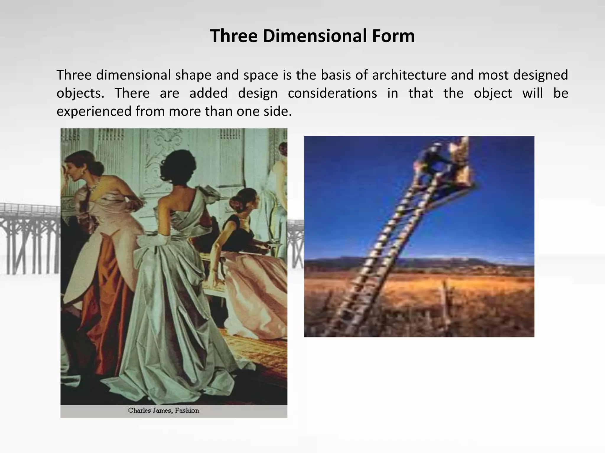 Three Dimensional Form
Three dimensional shape and space is the basis of architecture and most designed
objects. There are added design considerations in that the object will be
experienced from more than one side.
 