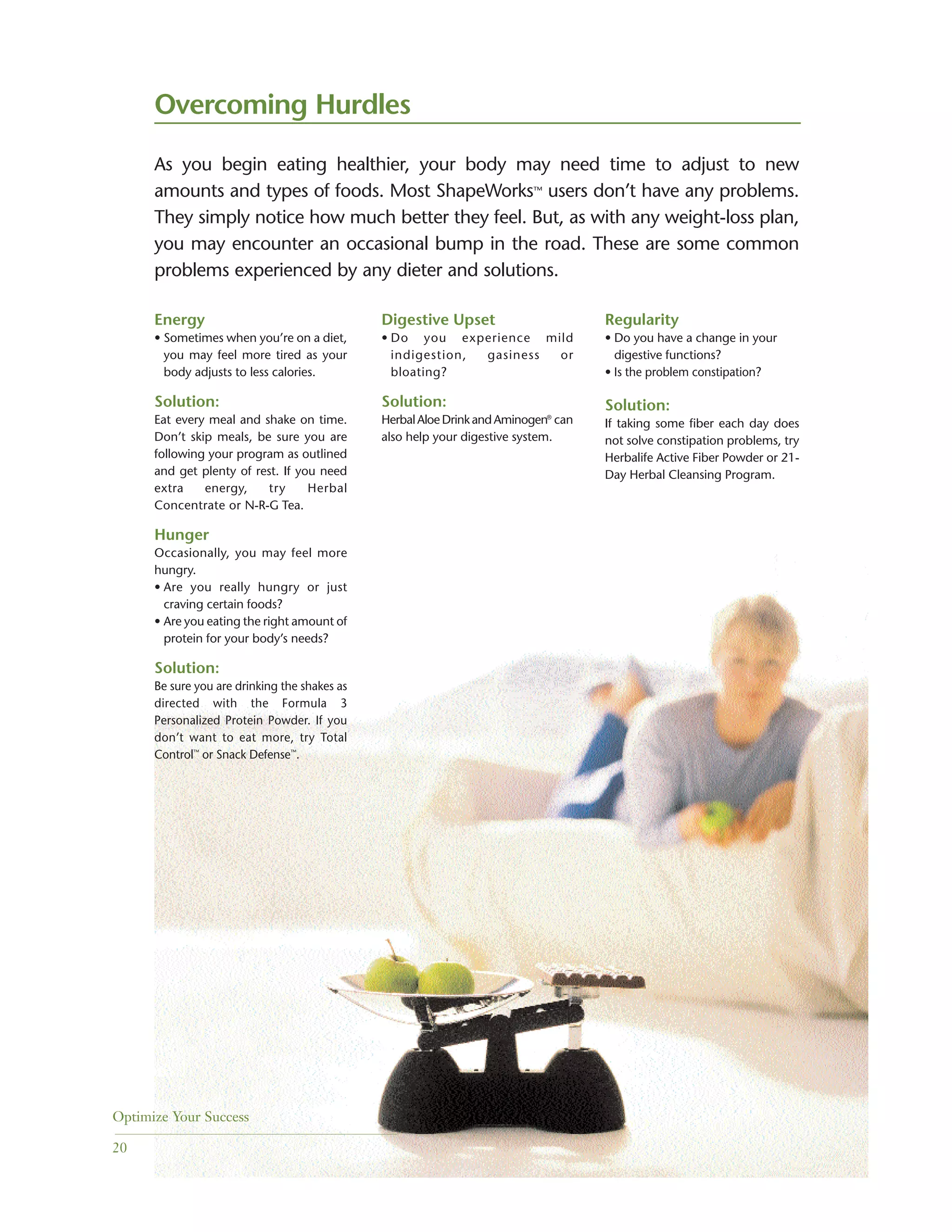 Energy
• Sometimes when you’re on a diet,
you may feel more tired as your
body adjusts to less calories.
Solution:
Eat every meal and shake on time.
Don’t skip meals, be sure you are
following your program as outlined
and get plenty of rest. If you need
extra energy, try Herbal
Concentrate or N-R-G Tea.
Hunger
Occasionally, you may feel more
hungry.
• Are you really hungry or just
craving certain foods?
• Are you eating the right amount of
protein for your body’s needs?
Solution:
Be sure you are drinking the shakes as
directed with the Formula 3
Personalized Protein Powder. If you
don’t want to eat more, try Total
Control™
or Snack Defense™
.
Overcoming Hurdles
Digestive Upset
• Do you experience mild
indigestion, gasiness or
bloating?
Solution:
HerbalAloeDrinkandAminogen®
can
also help your digestive system.
Regularity
• Do you have a change in your
digestive functions?
• Is the problem constipation?
Solution:
If taking some fiber each day does
not solve constipation problems, try
Herbalife Active Fiber Powder or 21-
Day Herbal Cleansing Program.
As you begin eating healthier, your body may need time to adjust to new
amounts and types of foods. Most ShapeWorks™ users don’t have any problems.
They simply notice how much better they feel. But, as with any weight-loss plan,
you may encounter an occasional bump in the road. These are some common
problems experienced by any dieter and solutions.
Optimize Your Success
20
 