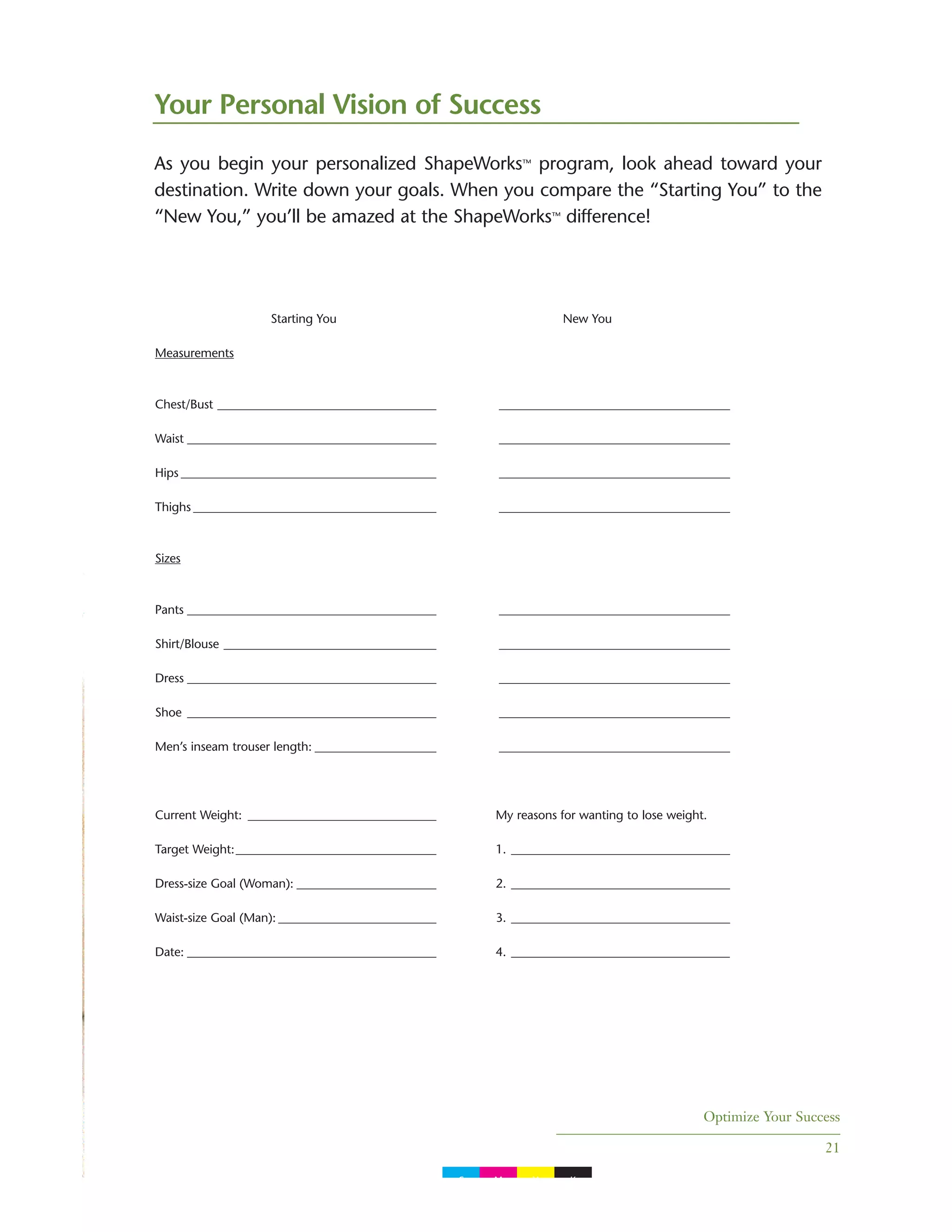Optimize Your Success
21
As you begin your personalized ShapeWorks™ program, look ahead toward your
destination. Write down your goals. When you compare the “Starting You” to the
“New You,” you’ll be amazed at the ShapeWorks™ difference!
Your Personal Vision of Success
Starting You New You
Measurements
Chest/Bust ____________________________________ ______________________________________
Waist _________________________________________ ______________________________________
Hips __________________________________________ ______________________________________
Thighs ________________________________________ ______________________________________
Sizes
Pants _________________________________________ ______________________________________
Shirt/Blouse ___________________________________ ______________________________________
Dress _________________________________________ ______________________________________
Shoe _________________________________________ ______________________________________
Men’s inseam trouser length: ____________________ ______________________________________
Current Weight: _______________________________ My reasons for wanting to lose weight.
Target Weight:_________________________________ 1. ____________________________________
Dress-size Goal (Woman): _______________________ 2. ____________________________________
Waist-size Goal (Man): __________________________ 3. ____________________________________
Date: _________________________________________ 4. ____________________________________
C M Y K
 