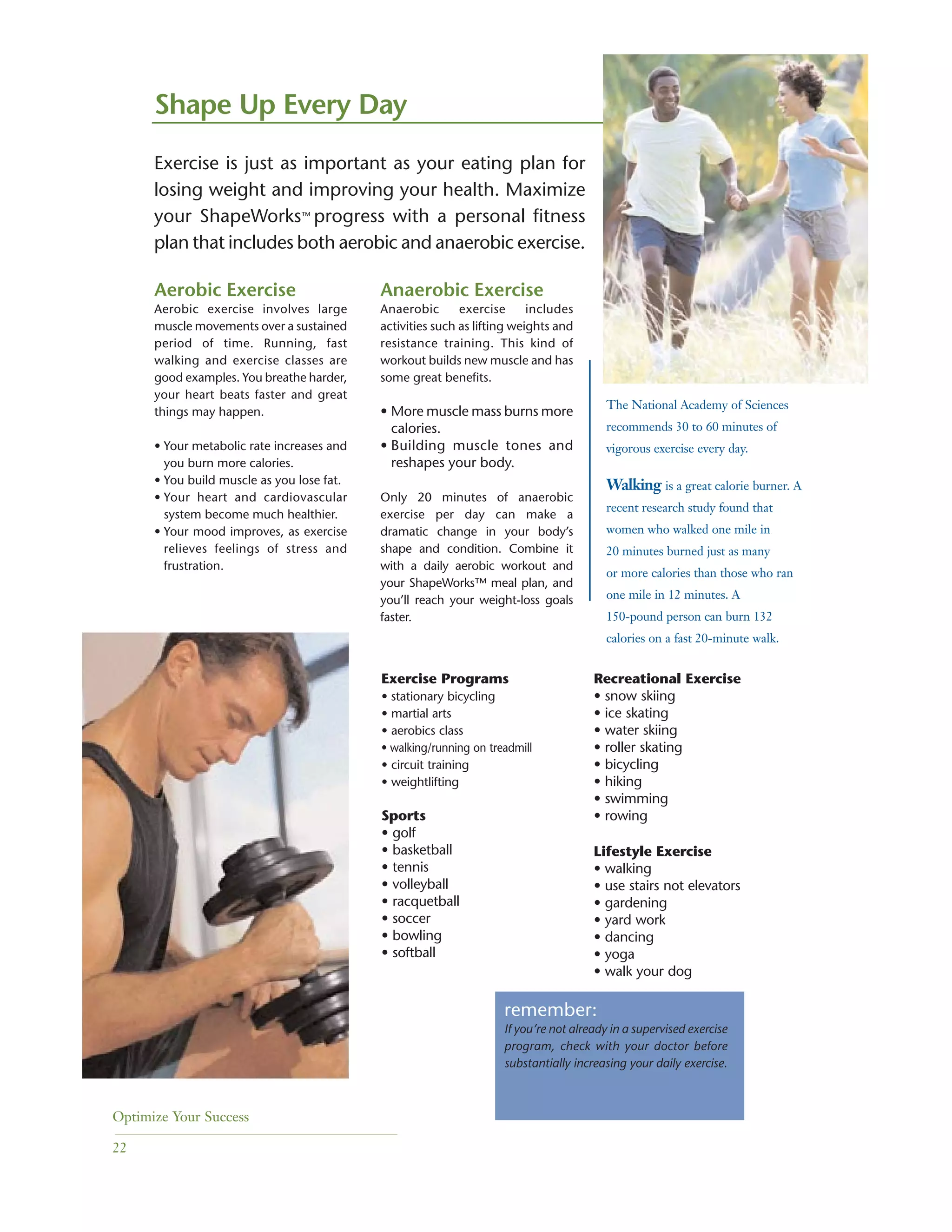 Optimize Your Success
22
Aerobic Exercise
Aerobic exercise involves large
muscle movements over a sustained
period of time. Running, fast
walking and exercise classes are
good examples. You breathe harder,
your heart beats faster and great
things may happen.
• Your metabolic rate increases and
you burn more calories.
• You build muscle as you lose fat.
• Your heart and cardiovascular
system become much healthier.
• Your mood improves, as exercise
relieves feelings of stress and
frustration.
Shape Up Every Day
Anaerobic Exercise
Anaerobic exercise includes
activities such as lifting weights and
resistance training. This kind of
workout builds new muscle and has
some great benefits.
• More muscle mass burns more
calories.
• Building muscle tones and
reshapes your body.
Only 20 minutes of anaerobic
exercise per day can make a
dramatic change in your body’s
shape and condition. Combine it
with a daily aerobic workout and
your ShapeWorks™ meal plan, and
you’ll reach your weight-loss goals
faster.
Exercise is just as important as your eating plan for
losing weight and improving your health. Maximize
your ShapeWorks™ progress with a personal fitness
plan that includes both aerobic and anaerobic exercise.
Exercise Programs
• stationary bicycling
• martial arts
• aerobics class
• walking/running on treadmill
• circuit training
• weightlifting
Sports
• golf
• basketball
• tennis
• volleyball
• racquetball
• soccer
• bowling
• softball
Recreational Exercise
• snow skiing
• ice skating
• water skiing
• roller skating
• bicycling
• hiking
• swimming
• rowing
Lifestyle Exercise
• walking
• use stairs not elevators
• gardening
• yard work
• dancing
• yoga
• walk your dog
remember:
If you’re not already in a supervised exercise
program, check with your doctor before
substantially increasing your daily exercise.
The National Academy of Sciences
recommends 30 to 60 minutes of
vigorous exercise every day.
Walking is a great calorie burner. A
recent research study found that
women who walked one mile in
20 minutes burned just as many
or more calories than those who ran
one mile in 12 minutes. A
150-pound person can burn 132
calories on a fast 20-minute walk.
 