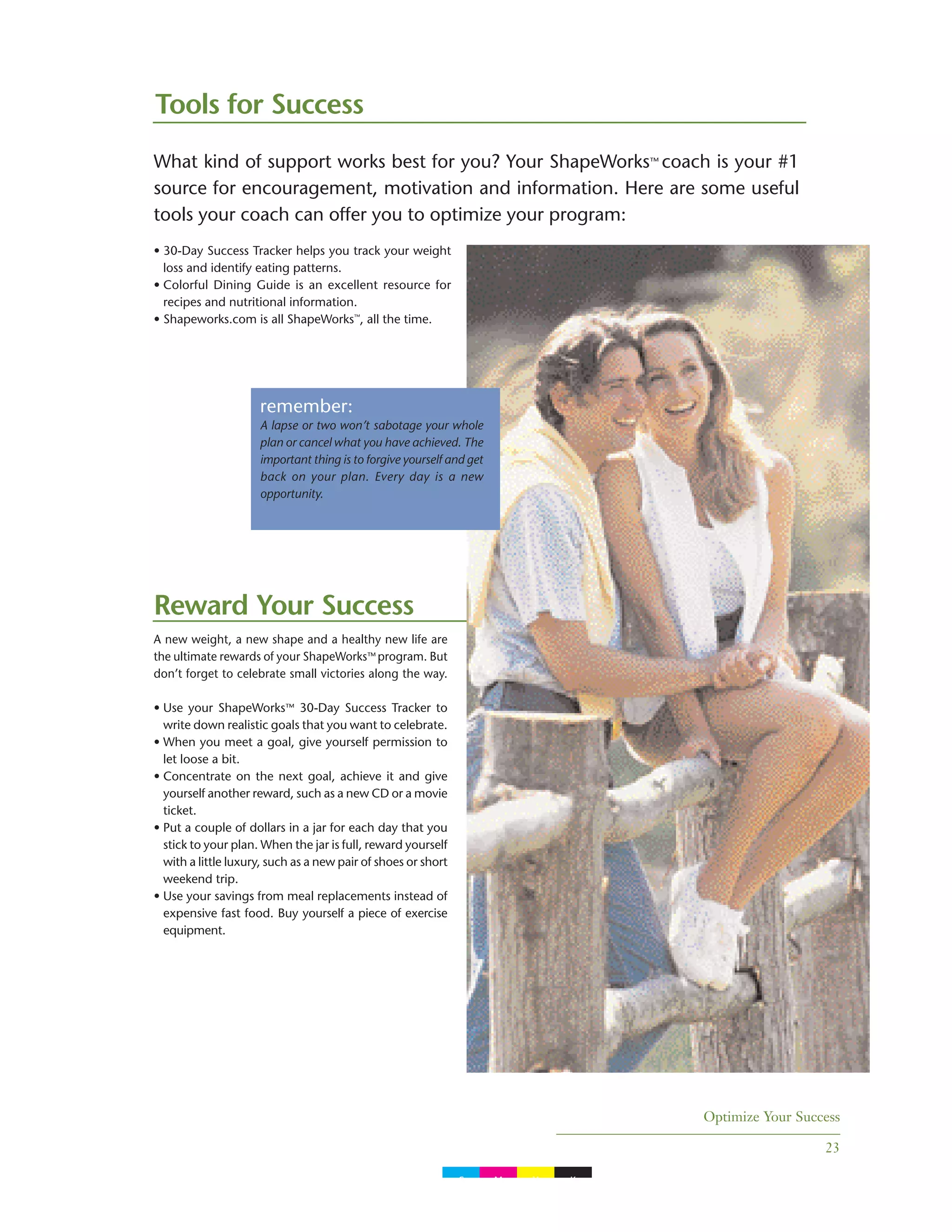 Optimize Your Success
23
Tools for Success
What kind of support works best for you? Your ShapeWorks™ coach is your #1
source for encouragement, motivation and information. Here are some useful
tools your coach can offer you to optimize your program:
• 30-Day Success Tracker helps you track your weight
loss and identify eating patterns.
• Colorful Dining Guide is an excellent resource for
recipes and nutritional information.
• Shapeworks.com is all ShapeWorks™
, all the time.
Reward Your Success
A new weight, a new shape and a healthy new life are
the ultimate rewards of your ShapeWorks™ program. But
don’t forget to celebrate small victories along the way.
• Use your ShapeWorks™ 30-Day Success Tracker to
write down realistic goals that you want to celebrate.
• When you meet a goal, give yourself permission to
let loose a bit.
• Concentrate on the next goal, achieve it and give
yourself another reward, such as a new CD or a movie
ticket.
• Put a couple of dollars in a jar for each day that you
stick to your plan. When the jar is full, reward yourself
with a little luxury, such as a new pair of shoes or short
weekend trip.
• Use your savings from meal replacements instead of
expensive fast food. Buy yourself a piece of exercise
equipment.
remember:
A lapse or two won’t sabotage your whole
plan or cancel what you have achieved. The
important thing is to forgive yourself and get
back on your plan. Every day is a new
opportunity.
C M Y K
 