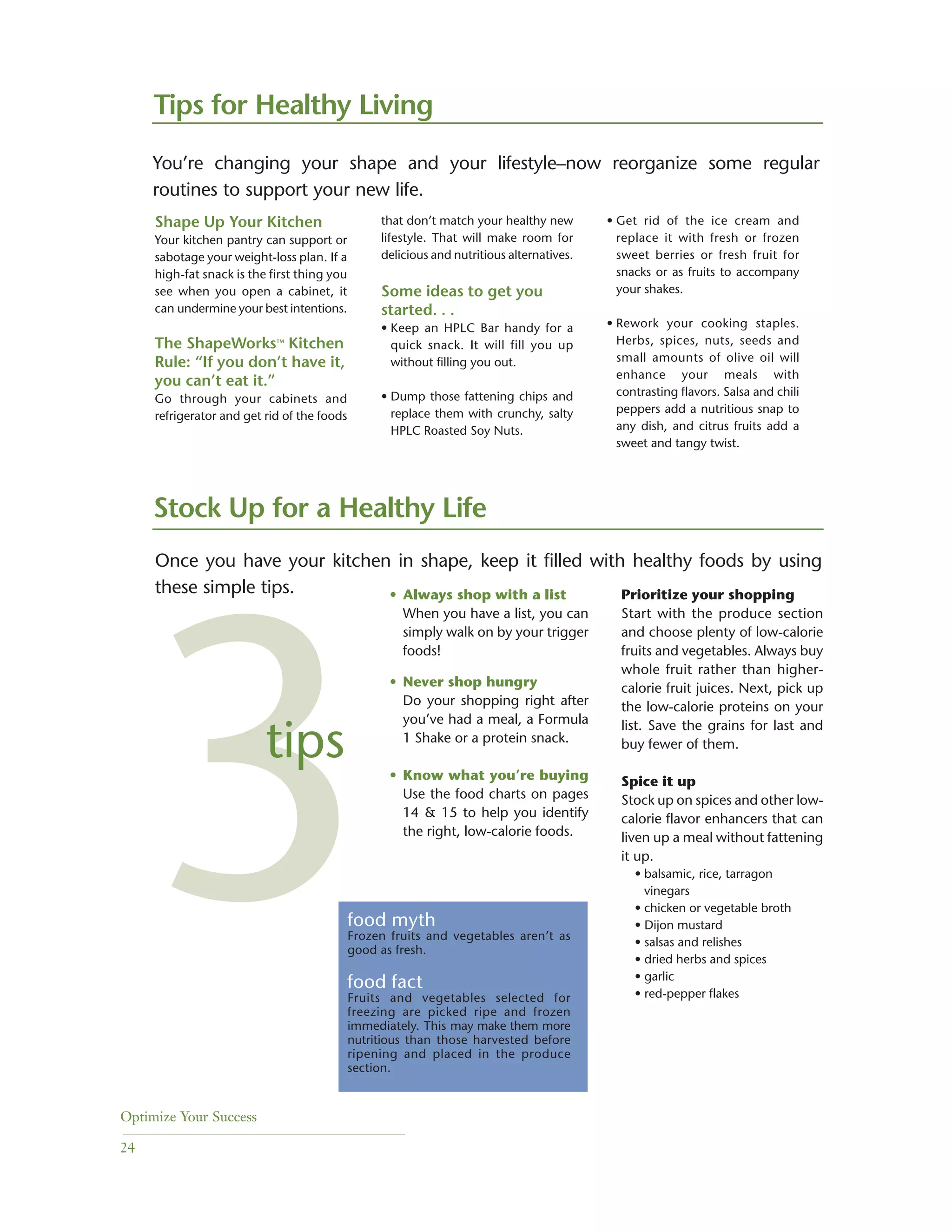 Optimize Your Success
24
Shape Up Your Kitchen
Your kitchen pantry can support or
sabotage your weight-loss plan. If a
high-fat snack is the first thing you
see when you open a cabinet, it
can undermine your best intentions.
The ShapeWorks™ Kitchen
Rule: “If you don’t have it,
you can’t eat it.”
Go through your cabinets and
refrigerator and get rid of the foods
that don’t match your healthy new
lifestyle. That will make room for
delicious and nutritious alternatives.
Some ideas to get you
started. . .
• Keep an HPLC Bar handy for a
quick snack. It will fill you up
without filling you out.
• Dump those fattening chips and
replace them with crunchy, salty
HPLC Roasted Soy Nuts.
Stock Up for a Healthy Life
• Always shop with a list
When you have a list, you can
simply walk on by your trigger
foods!
• Never shop hungry
Do your shopping right after
you’ve had a meal, a Formula
1 Shake or a protein snack.
• Know what you’re buying
Use the food charts on pages
14 & 15 to help you identify
the right, low-calorie foods.
Prioritize your shopping
Start with the produce section
and choose plenty of low-calorie
fruits and vegetables. Always buy
whole fruit rather than higher-
calorie fruit juices. Next, pick up
the low-calorie proteins on your
list. Save the grains for last and
buy fewer of them.
Spice it up
Stock up on spices and other low-
calorie flavor enhancers that can
liven up a meal without fattening
it up.
• balsamic, rice, tarragon
vinegars
• chicken or vegetable broth
• Dijon mustard
• salsas and relishes
• dried herbs and spices
• garlic
• red-pepper flakes
• Get rid of the ice cream and
replace it with fresh or frozen
sweet berries or fresh fruit for
snacks or as fruits to accompany
your shakes.
• Rework your cooking staples.
Herbs, spices, nuts, seeds and
small amounts of olive oil will
enhance your meals with
contrasting flavors. Salsa and chili
peppers add a nutritious snap to
any dish, and citrus fruits add a
sweet and tangy twist.
Once you have your kitchen in shape, keep it filled with healthy foods by using
these simple tips.
food myth
Frozen fruits and vegetables aren’t as
good as fresh.
food fact
Fruits and vegetables selected for
freezing are picked ripe and frozen
immediately. This may make them more
nutritious than those harvested before
ripening and placed in the produce
section.
3tips
Tips for Healthy Living
You’re changing your shape and your lifestyle–now reorganize some regular
routines to support your new life.
 