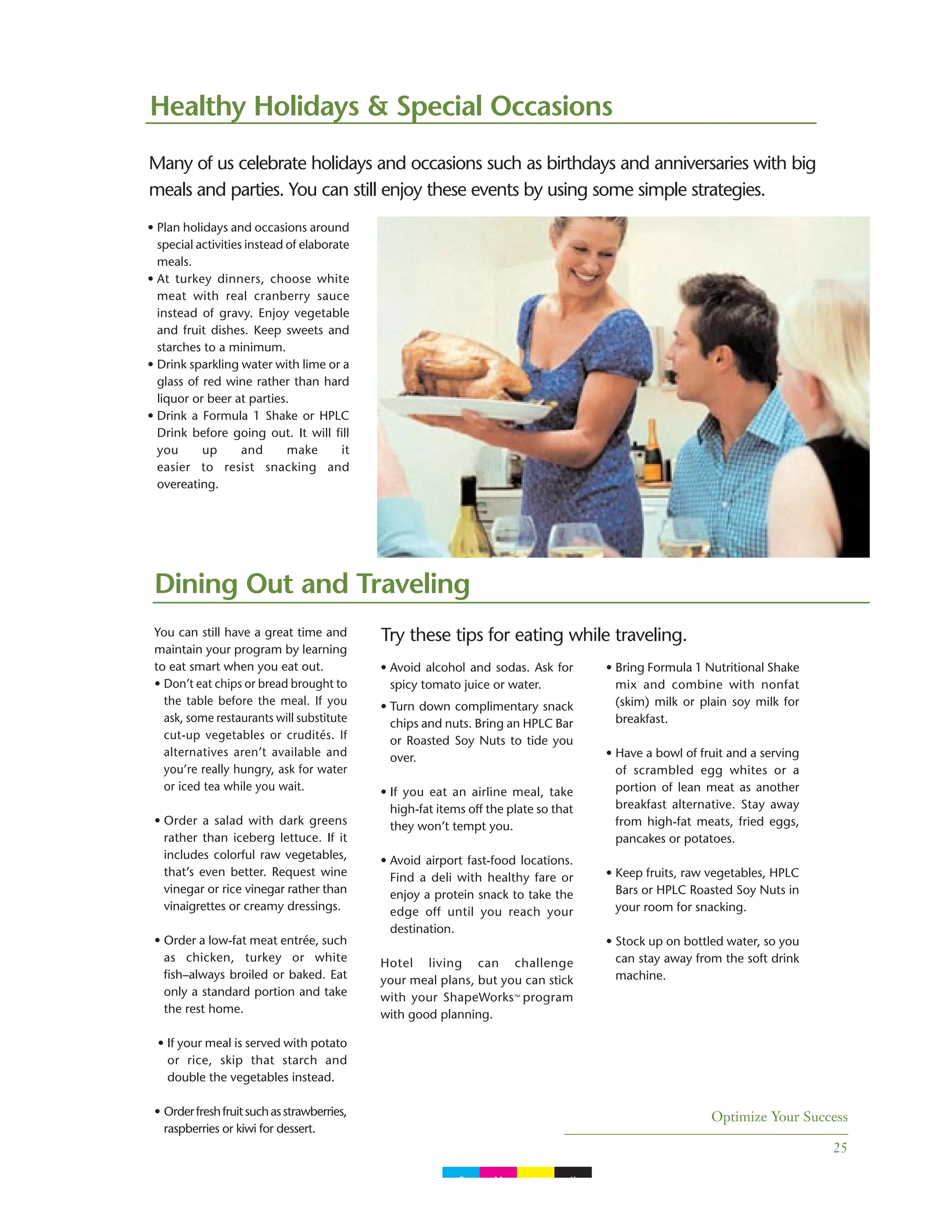 Optimize Your Success
25
You can still have a great time and
maintain your program by learning
to eat smart when you eat out.
• Don’t eat chips or bread brought to
the table before the meal. If you
ask, some restaurants will substitute
cut-up vegetables or crudités. If
alternatives aren’t available and
you’re really hungry, ask for water
or iced tea while you wait.
• Order a salad with dark greens
rather than iceberg lettuce. If it
includes colorful raw vegetables,
that’s even better. Request wine
vinegar or rice vinegar rather than
vinaigrettes or creamy dressings.
• Order a low-fat meat entrée, such
as chicken, turkey or white
fish–always broiled or baked. Eat
only a standard portion and take
the rest home.
• If your meal is served with potato
or rice, skip that starch and
double the vegetables instead.
• Orderfreshfruitsuchasstrawberries,
raspberries or kiwi for dessert.
Healthy Holidays & Special Occasions
• Avoid alcohol and sodas. Ask for
spicy tomato juice or water.
• Turn down complimentary snack
chips and nuts. Bring an HPLC Bar
or Roasted Soy Nuts to tide you
over.
• If you eat an airline meal, take
high-fat items off the plate so that
they won’t tempt you.
• Avoid airport fast-food locations.
Find a deli with healthy fare or
enjoy a protein snack to take the
edge off until you reach your
destination.
Hotel living can challenge
your meal plans, but you can stick
with your ShapeWorks™ program
with good planning.
• Bring Formula 1 Nutritional Shake
mix and combine with nonfat
(skim) milk or plain soy milk for
breakfast.
• Have a bowl of fruit and a serving
of scrambled egg whites or a
portion of lean meat as another
breakfast alternative. Stay away
from high-fat meats, fried eggs,
pancakes or potatoes.
• Keep fruits, raw vegetables, HPLC
Bars or HPLC Roasted Soy Nuts in
your room for snacking.
• Stock up on bottled water, so you
can stay away from the soft drink
machine.
Many of us celebrate holidays and occasions such as birthdays and anniversaries with big
meals and parties. You can still enjoy these events by using some simple strategies.
Try these tips for eating while traveling.
Dining Out and Traveling
• Plan holidays and occasions around
special activities instead of elaborate
meals.
• At turkey dinners, choose white
meat with real cranberry sauce
instead of gravy. Enjoy vegetable
and fruit dishes. Keep sweets and
starches to a minimum.
• Drink sparkling water with lime or a
glass of red wine rather than hard
liquor or beer at parties.
• Drink a Formula 1 Shake or HPLC
Drink before going out. It will fill
you up and make it
easier to resist snacking and
overeating.
C M Y K
 