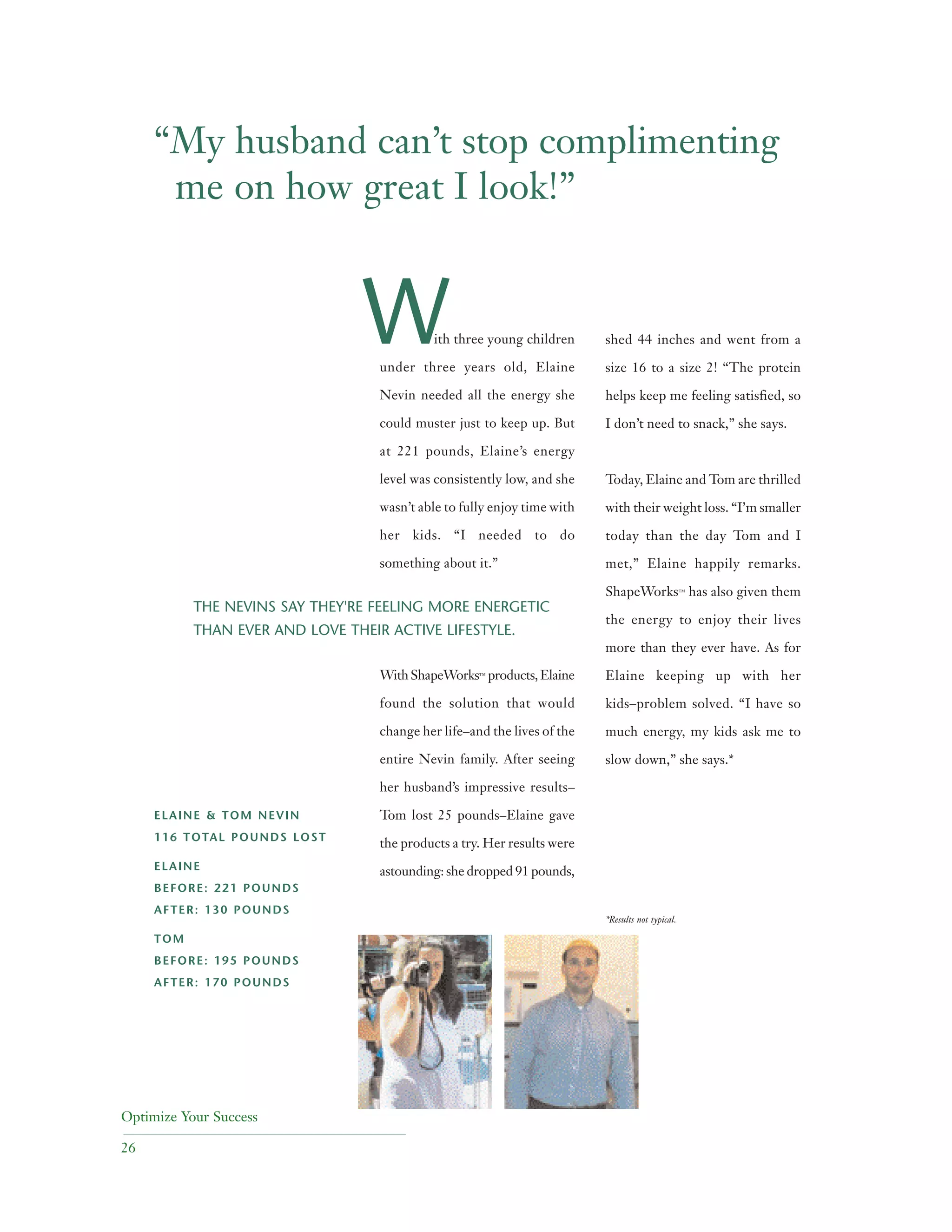 Optimize Your Success
26
ith three young children
under three years old, Elaine
Nevin needed all the energy she
could muster just to keep up. But
at 221 pounds, Elaine’s energy
level was consistently low, and she
wasn’t able to fully enjoy time with
her kids. “I needed to do
something about it.”
WithShapeWorks™ products,Elaine
found the solution that would
change her life–and the lives of the
entire Nevin family. After seeing
her husband’s impressive results–
Tom lost 25 pounds–Elaine gave
the products a try. Her results were
astounding: she dropped 91 pounds,
shed 44 inches and went from a
size 16 to a size 2! “The protein
helps keep me feeling satisfied, so
I don’t need to snack,” she says.
Today, Elaine and Tom are thrilled
with their weight loss. “I’m smaller
today than the day Tom and I
met,” Elaine happily remarks.
ShapeWorks™ has also given them
the energy to enjoy their lives
more than they ever have. As for
Elaine keeping up with her
kids–problem solved. “I have so
much energy, my kids ask me to
slow down,” she says.*
*Results not typical.
THE NEVINS SAY THEY'RE FEELING MORE ENERGETIC
THAN EVER AND LOVE THEIR ACTIVE LIFESTYLE.
ELAINE & TOM NEVIN
116 TOTAL POUNDS LOST
ELAINE
BEFORE: 221 POUNDS
AFTER: 130 POUNDS
TOM
BEFORE: 195 POUNDS
AFTER: 170 POUNDS
“My husband can’t stop complimenting
me on how great I look!”
W
 