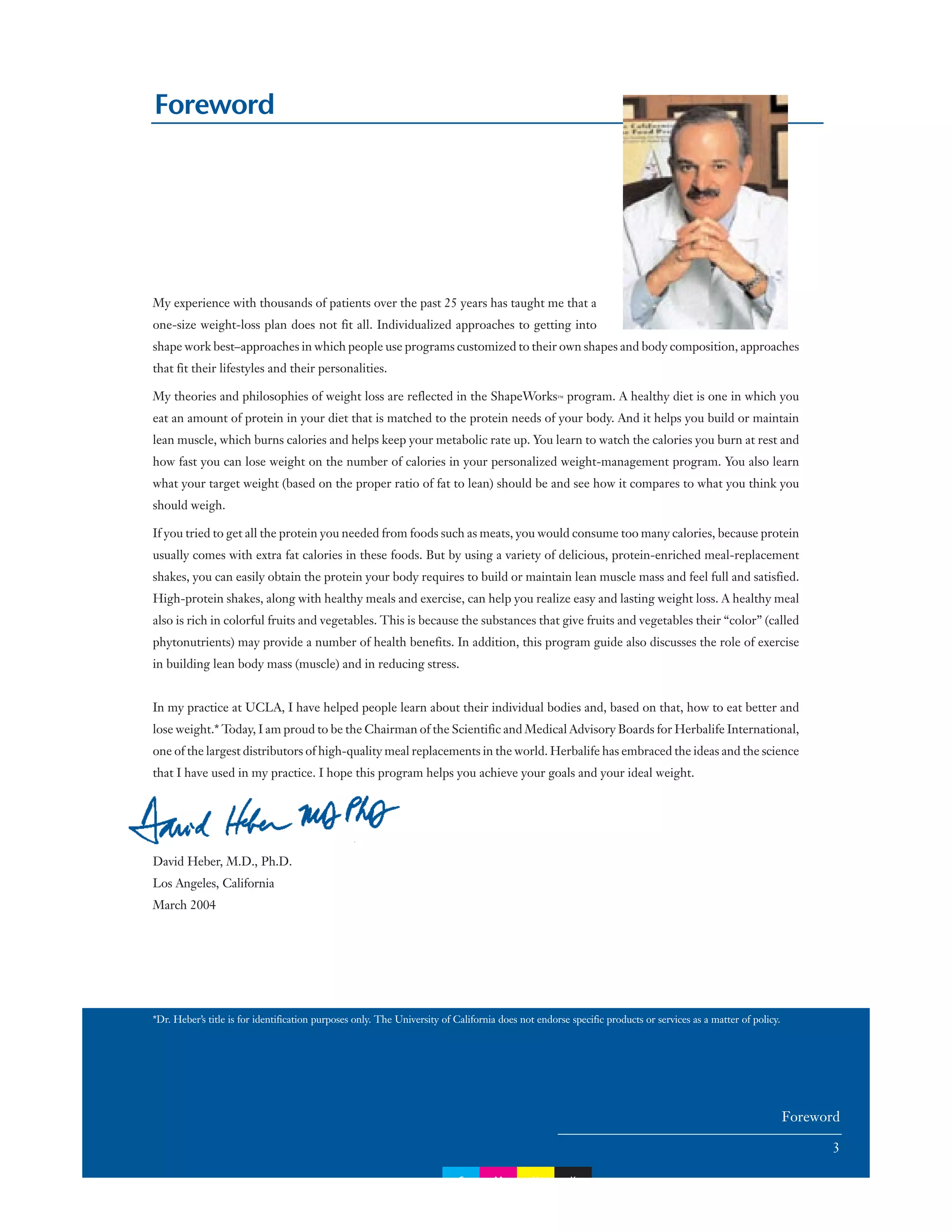 Foreword
My experience with thousands of patients over the past 25 years has taught me that a
one-size weight-loss plan does not fit all. Individualized approaches to getting into
shape work best–approaches in which people use programs customized to their own shapes and body composition, approaches
that fit their lifestyles and their personalities.
My theories and philosophies of weight loss are reflected in the ShapeWorks™ program. A healthy diet is one in which you
eat an amount of protein in your diet that is matched to the protein needs of your body. And it helps you build or maintain
lean muscle, which burns calories and helps keep your metabolic rate up. You learn to watch the calories you burn at rest and
how fast you can lose weight on the number of calories in your personalized weight-management program. You also learn
what your target weight (based on the proper ratio of fat to lean) should be and see how it compares to what you think you
should weigh.
If you tried to get all the protein you needed from foods such as meats, you would consume too many calories, because protein
usually comes with extra fat calories in these foods. But by using a variety of delicious, protein-enriched meal-replacement
shakes, you can easily obtain the protein your body requires to build or maintain lean muscle mass and feel full and satisfied.
High-protein shakes, along with healthy meals and exercise, can help you realize easy and lasting weight loss. A healthy meal
also is rich in colorful fruits and vegetables. This is because the substances that give fruits and vegetables their “color” (called
phytonutrients) may provide a number of health benefits. In addition, this program guide also discusses the role of exercise
in building lean body mass (muscle) and in reducing stress.
In my practice at UCLA, I have helped people learn about their individual bodies and, based on that, how to eat better and
lose weight.* Today, I am proud to be the Chairman of the Scientific and Medical Advisory Boards for Herbalife International,
one of the largest distributors of high-quality meal replacements in the world. Herbalife has embraced the ideas and the science
that I have used in my practice. I hope this program helps you achieve your goals and your ideal weight.
David Heber, M.D., Ph.D.
Los Angeles, California
March 2004
*Dr. Heber’s title is for identification purposes only. The University of California does not endorse specific products or services as a matter of policy.
Foreword
3
C M Y K
 