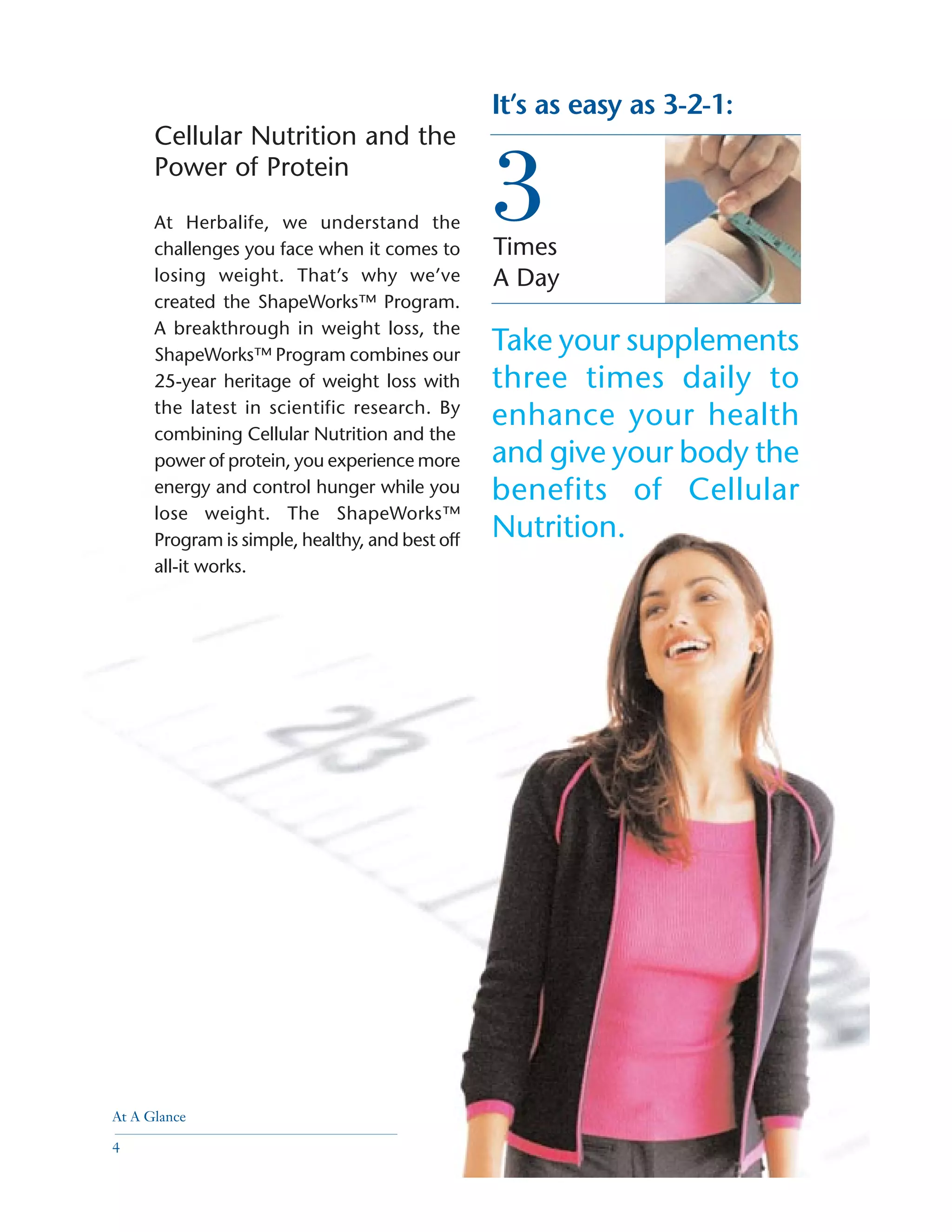 Times
A Day
It’s as easy as 3-2-1:
3
Take your supplements
three times daily to
enhance your health
and give your body the
benefits of Cellular
Nutrition.
Cellular Nutrition and the
Power of Protein
At Herbalife, we understand the
challenges you face when it comes to
losing weight. That’s why we’ve
created the ShapeWorks™ Program.
A breakthrough in weight loss, the
ShapeWorks™ Program combines our
25-year heritage of weight loss with
the latest in scientific research. By
combining Cellular Nutrition and the
power of protein, you experience more
energy and control hunger while you
lose weight. The ShapeWorks™
Program is simple, healthy, and best off
all-it works.
At A Glance
4
 