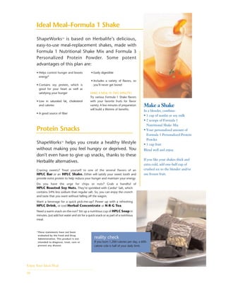 ShapeWorks™ helps you create a healthy lifestyle
without making you feel hungry or deprived. You
don’t even have to give up snacks, thanks to these
Herbalife alternatives.
• Helps control hunger and boosts
energy*
• Contains soy protein, which is
good for your heart as well as
satisfying your hunger
• Low in saturated fat, cholesterol
and calories
• A good source of fiber
• Easily digestible
• Includes a variety of flavors, so
you’ll never get bored
MAKE A MEAL IN TWO MINUTES
Try various Formula 1 Shake flavors
with your favorite fruits for flavor
variety. A few minutes of preparation
will build a lifetime of benefits.
Make a Shake
In a blender, combine:
• 1 cup of nonfat or soy milk
• 2 scoops of Formula 1
Nutritional Shake Mix
• Your personalized amount of
Formula 3 Personalized Protein
Powder
• 1 cup fruit
Blend well and enjoy.
If you like your shakes thick and
extra cold, add one-half cup of
crushed ice to the blender and/or
use frozen fruit.
ShapeWorks™ is based on Herbalife’s delicious,
easy-to-use meal-replacement shakes, made with
Formula 1 Nutritional Shake Mix and Formula 3
Personalized Protein Powder. Some potent
advantages of this plan are:
Enjoy Your Ideal Meal
10
Protein Snacks
Ideal Meal–Formula 1 Shake
Craving sweets? Treat yourself to one of the several flavors of an
HPLC Bar or an HPLC Shake. Either will satisfy your sweet tooth and
provide extra protein to help reduce your hunger and maintain your energy.
Do you have the urge for chips or nuts? Grab a handful of
HPLC Roasted Soy Nuts. They’re sprinkled with Cardia®
Salt, which
contains 54% less sodium than regular salt. So, you can enjoy the crunch
and taste that you want without falling off the wagon.
Want a beverage for a quick pick-me-up? Power up with a refreshing
HPLC Drink, or iced Herbal Concentrate or N-R-G Tea.
Need a warm snack on-the-run? Stir up a nutritious cup of HPLC Soup in
minutes. Just add hot water and stir for a quick snack or as part of a nutritious
meal.
reality check
If you burn 1,200 calories per day, a 600-
calorie cola is half of your daily limit.
*These statements have not been
evaluated by the Food and Drug
Administration. This product is not
intended to diagnose, treat, cure or
prevent any disease.
 